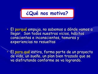 ¿Qué nos motiva?


• El porqué empuja, no sabemos a dónde vamos a
  llegar. Son todos nuestros vicios, hábitos
  conscientes e inconscientes, temores y
  experiencias no resueltas

• El para qué estira, forma parte de un proyecto
  de vida, un sueño, un plan bien trazado que se
  va disfrutando conforme se va logrando.
 