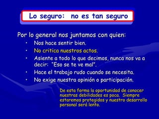 Lo seguro: no es tan seguro

Por lo general nos juntamos con quien:
  •    Nos hace sentir bien.
  •    No critica nuestros actos.
  •    Asiente a todo lo que decimos, nunca nos va a
       decir: “Eso se te ve mal”.
  •    Hace el trabajo rudo cuando se necesita.
  •    No exige nuestra opinión o participación.
                 De esta forma la oportunidad de conocer
                 nuestras debilidades es poca. Siempre
                 estaremos protegidos y nuestro desarrollo
                 personal será lento.
 