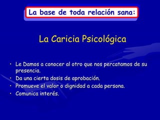 La base de toda relación sana:


           La Caricia Psicológica

• Le Damos a conocer al otro que nos percatamos de su
  presencia.
• Da una cierta dosis de aprobación.
• Promueve el valor o dignidad a cada persona.
• Comunica interés.
 