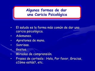 Algunas formas de dar
          una Caricia Psicológica


–   El saludo es la forma más común de dar una
    caricia psicológica.
–   Ademanes.
–   Apretones de mano.
–   Sonrisas.
–   Gestos.
–   Miradas de comprensión.
–   Frases de cortesía : Hola, Por favor, Gracias,
    ¿Cómo estás?, etc.
 
