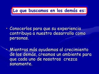 Lo que buscamos en los demás es:



• Conocerlos para que su experiencia
  contribuya a nuestro desarrollo como
  personas.

• Mientras más ayudemos al crecimiento
  de los demás, creamos un ambiente para
  que cada uno de nosotros crezca
  sanamente.
 