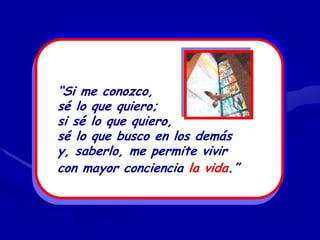 “Si me conozco,
sé lo que quiero;
si sé lo que quiero,
sé lo que busco en los demás
y, saberlo, me permite vivir
con mayor conciencia la vida.”
 