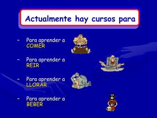 Actualmente hay cursos para

–   Para aprender a
    COMER

–   Para aprender a
    REIR

–   Para aprender a
    LLORAR

–   Para aprender a
    BEBER
 