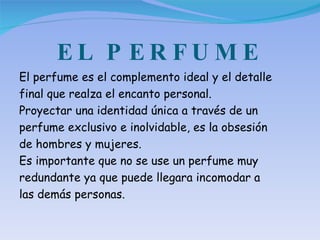 EL PERFUME El perfume es el complemento ideal y el detalle final que realza el encanto personal.  Proyectar una identidad única a través de un perfume exclusivo e inolvidable, es la obsesión de hombres y mujeres. Es importante que no se use un perfume muy redundante ya que puede llegara incomodar a las demás personas. 