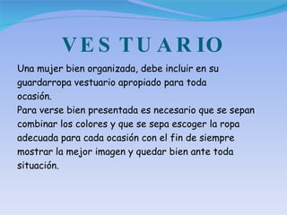VESTUARIO Una mujer bien organizada, debe incluir en su guardarropa vestuario apropiado para toda ocasión. Para verse bien presentada es necesario que se sepan combinar los colores y que se sepa escoger la ropa adecuada para cada ocasión con el fin de siempre mostrar la mejor imagen y quedar bien ante toda situación. 
