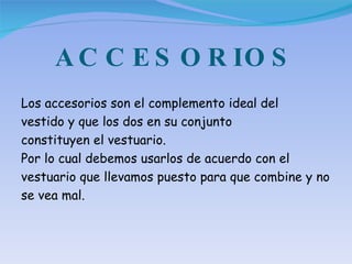 ACCESORIOS Los accesorios son el complemento ideal del vestido y que los dos en su conjunto constituyen el vestuario.  Por lo cual debemos usarlos de acuerdo con el vestuario que llevamos puesto para que combine y no se vea mal. 