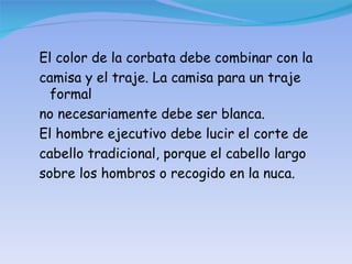 El color de la corbata debe combinar con la camisa y el traje. La camisa para un traje formal no necesariamente debe ser blanca. El hombre ejecutivo debe lucir el corte de cabello tradicional, porque el cabello largo sobre los hombros o recogido en la nuca. 