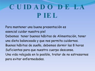CUIDADO DE LA PIEL Para mantener una buena presentación es esencial cuidar nuestra piel  Debemos  tener buenos hábitos de Alimentación, tener una dieta balanceada y que nos permita cuidarnos. Buenos hábitos de sueño, debemos dormir las 8 horas Suficientes para que nuestro cuerpo descanse. Una vida relajada en lo posible, tratar de no estresarnos  para evitar enfermedades. 