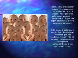  Minha idéia era escolher
  quatro (4) pessoas para
  Deus abençoar, e  eu o
  escolhi. Passe por favor
  pelo menos a quatro (4)
pessoas que você quer que
sejam abençoadas e envie
   uma cópia para mim.

             
Esta oração é poderosa, e
oração é um dos melhores
    presentes que  nós
podemos receber. Não há
nenhum custo mas muitas
      recompensas.
  Vamos continuar a orar
   uns para os outros.
 