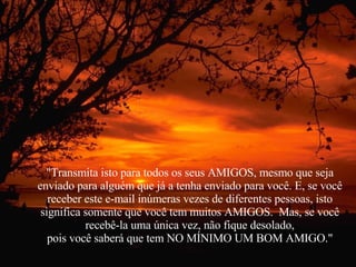 "Transmita isto para todos os seus AMIGOS, mesmo que seja enviado para alguém que já a tenha enviado para você. E, se você receber este e-mail inúmeras vezes de diferentes pessoas, isto significa somente que você tem muitos AMIGOS.  Mas, se você recebê-la uma única vez, não fique desolado, pois você saberá que tem NO MÍNIMO UM BOM AMIGO." 
