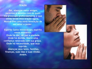 Oração
 Pai, abençoe meus amigos,
parentes e aqueles com os quais
me preocupo profundamente e que
estão lendo esta oração agora. 
Mostre-lhes uma nova revelação de
seu amor e poder.
 
Espírito Santo ministre seu espírito
neste momento.
Onde há dor, dê paz e piedade.
Onde há dúvida, libere uma
confiança renovada com sua graça.
Onde há necessidade, que seja
suprida.
  Abençoe seus lares, famílias,
finanças, suas idas e suas vindas.
 Amém.

 