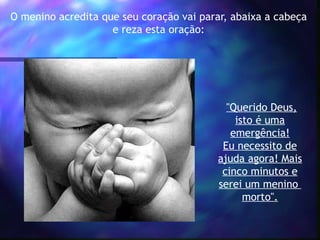 O menino acredita que seu coração vai parar, abaixa a cabeça
e reza esta oração:
"Querido Deus,
isto é uma
emergência!
Eu necessito de
ajuda agora! Mais
cinco minutos e
serei um menino
morto".
 