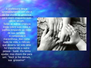 A professora desce
apressadamente com ele e
dá-lhe shorts de ginástica
para vestir enquanto suas
calças secam.
Todas as outras crianças
estão sobre suas mãos e
joelhos limpando ao redor
de sua carteira.
A compaixão é
maravilhosa. Mas como
tudo na vida, o ridículo
que deveria ter sido dele
foi transferido a outra
pessoa - Susie. Ela tenta
ajudar, mas dizem-lhe para
sair. "Você já fez demais,
sua grosseira!"
 