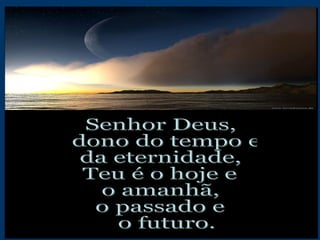 Senhor Deus, dono do tempo e  da eternidade, Teu é o hoje e  o amanhã, o passado e o futuro. 