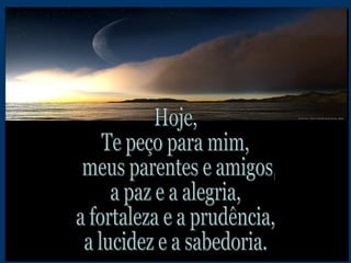 Hoje,  Te peço para mim, meus parentes e amigos,  a paz e a alegria, a fortaleza e a prudência, a lucidez e a sabedoria. 