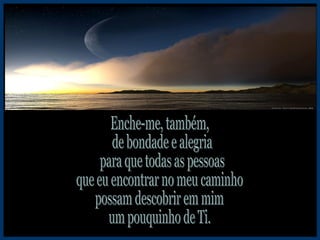 Enche-me, também, de bondade e alegria para que todas as pessoas que eu encontrar no meu caminho possam descobrir em mim um pouquinho de Ti. 