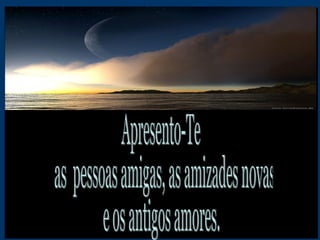 Apresento-Te as  pessoas amigas, as amizades novas  e os antigos amores. 