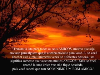 "Transmita isto para todos os seus AMIGOS, mesmo que seja enviado para alguém que já a tenha enviado para você. E, se você receber este e-mail inúmeras vezes de diferentes pessoas, isto significa somente que você tem muitos AMIGOS.  Mas, se você recebê-la uma única vez, não fique desolado, pois você saberá que tem NO MÍNIMO UM BOM AMIGO." 