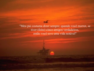 "Meu pai costuma dizer sempre: quando você morrer, se
        tiver (feito) cinco amigos verdadeiros,
          então você teve uma vida notável"
 