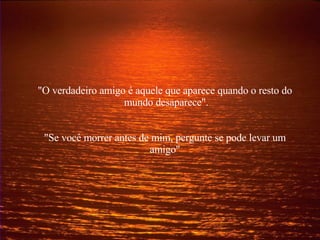 "O verdadeiro amigo é aquele que aparece quando o resto do  mundo desaparece". "Se você morrer antes de mim, pergunte se pode levar um amigo" 