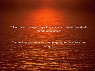 "O verdadeiro amigo é aquele que aparece quando o resto do
mundo desaparece".
"Se você morrer antes de mim, pergunte se pode levar um
amigo"
 