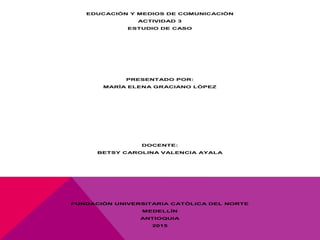 EDUCACIÓN Y MEDIOS DE COMUNICACIÒN
ACTIVIDAD 3
ESTUDIO DE CASO
PRESENTADO POR:
MARÌA ELENA GRACIANO LÒPEZ
DOCENTE:
BETSY CAROLINA VALENCIA AYALA
FUNDACIÒN UNIVERSITARIA CATÒLICA DEL NORTE
MEDELLÌN
ANTIOQUIA
2015
 