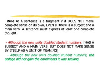 Rule 4: A sentence is a fragment if it DOES NOT make
complete sense on its own, EVEN IF there is a subject and a
main verb. A sentence must express at least one complete
thought.
- Although the new units doubled student numbers. [HAS A
SUBJECT AND A MAIN VERB, BUT DOES NOT MAKE SENSE
BY ITSELF AS A UNIT OF MEANING]
- Although the new units doubled student numbers, the
college did not gain the enrolments it was seeking.
 