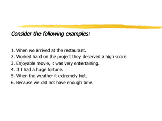 Consider the following examples:
1. When we arrived at the restaurant.
2. Worked hard on the project they deserved a high score.
3. Enjoyable movie, it was very entertaining.
4. If I had a huge fortune.
5. When the weather it extremely hot.
6. Because we did not have enough time.
 