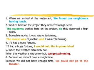 1. When we arrived at the restaurant, We found our neighbours
having lunch.
2. Worked hard on the project they deserved a high score.
The students worked hard on the project, so they deserved a high
score.
3. Enjoyable movie, it was very entertaining.
The movie was enjoyable, and it was entertaining.
4. If I had a huge fortune.
If I had a huge fortune, I would help the impoverished.
5. When the weather extremely hot.
When the weather is extremely hot, we go swimming.
6. Because we did not have enough time.
Because we did not have enough time, we could not go to the
theater.
 