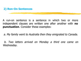 2) Ron-On Sentences
A run-on sentence is a sentence in which two or more
independent clauses are written one after another with no
punctuation. Consider these examples:
a. My family went to Australia then they emigrated to Canada.
b. Two letters arrived on Monday a third one came on
Wednesday.
 