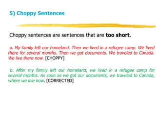 5) Choppy Sentences
Choppy sentences are sentences that are too short.
a. My family left our homeland. Then we lived in a refugee camp. We lived
there for several months. Then we got documents. We traveled to Canada.
We live there now. [CHOPPY]
b. After my family left our homeland, we lived in a refugee camp for
several months. As soon as we got our documents, we traveled to Canada,
where we live now. [CORRECTED]
 