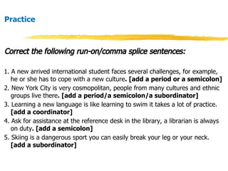 Practice
Correct the following run-on/comma splice sentences:
1. A new arrived international student faces several challenges, for example,
he or she has to cope with a new culture. [add a period or a semicolon]
2. New York City is very cosmopolitan, people from many cultures and ethnic
groups live there. [add a period/a semicolon/a subordinator]
3. Learning a new language is like learning to swim it takes a lot of practice.
[add a coordinator]
4. Ask for assistance at the reference desk in the library, a librarian is always
on duty. [add a semicolon]
5. Skiing is a dangerous sport you can easily break your leg or your neck.
[add a subordinator]
 