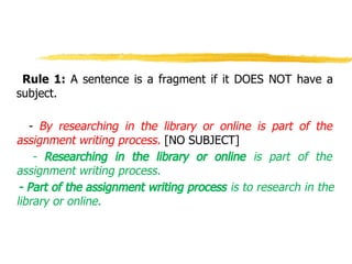 Rule 1: A sentence is a fragment if it DOES NOT have a
subject.
- By researching in the library or online is part of the
assignment writing process. [NO SUBJECT]
- Researching in the library or online is part of the
assignment writing process.
- Part of the assignment writing process is to research in the
library or online.
 