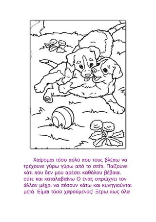 Χαίρομαι τόσο πολύ που τους βλέπω να
τρέχουνε γύρω γύρω από το σπίτι. Παίζουνε
κάτι που δεν μου αρέσει καθόλου βέβαια,
ούτε και καταλαβαίνω Ο ένας σπρώχνει τον
άλλον μέχρι να πέσουν κάτω και κυνηγιούνται
μετά. Είμαι τόσο χαρούμενος! Ξέρω πως όλα
 