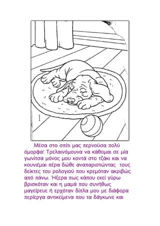 Μέσα στο σπίτι μας περνούσα πολύ
όμορφα! Τρελαινόμουνα να κάθομαι σε μία
γωνίτσα μόνος μου κοντά στο τζάκι και να
κουνιέμαι πέρα δώθε αναπαριστώντας τους
δείκτες του ρολογιού που κρεμόταν ακριβώς
από πάνω. Ήξερα πως κάπου εκεί γύρω
βρισκόταν και η μαμά που συνήθως
μαγείρευε ή ερχόταν δίπλα μου με διάφορα
περίεργα αντικείμενα που τα δάγκωνε και
 