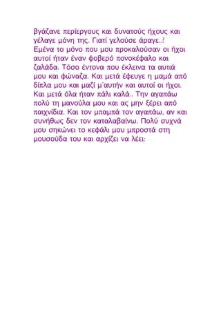 βγάζανε περίεργους και δυνατούς ήχους και
γέλαγε μόνη της. Γιατί γελούσε άραγε..?
Εμένα το μόνο που μου προκαλούσαν οι ήχοι
αυτοί ήταν έναν φοβερό πονοκέφαλο και
ζαλάδα. Τόσο έντονα που έκλεινα τα αυτιά
μου και φώναζα. Και μετά έφευγε η μαμά από
δίπλα μου και μαζί μ’αυτήν και αυτοί οι ήχοι.
Και μετά όλα ήταν πάλι καλά.. Την αγαπάω
πολύ τη μανούλα μου και ας μην ξέρει από
παιχνίδια. Και τον μπαμπά τον αγαπάω, αν και
συνήθως δεν τον καταλαβαίνω. Πολύ συχνά
μου σηκώνει το κεφάλι μου μπροστά στη
μουσούδα του και αρχίζει να λέει:
 