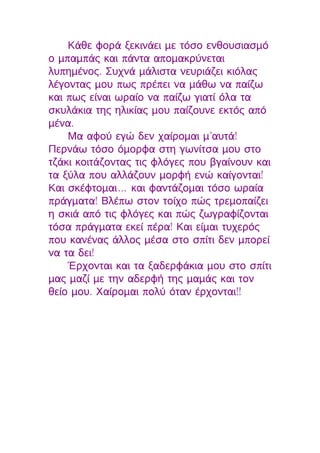 Κάθε φορά ξεκινάει με τόσο ενθουσιασμό
ο μπαμπάς και πάντα απομακρύνεται
λυπημένος. Συχνά μάλιστα νευριάζει κιόλας
λέγοντας μου πως πρέπει να μάθω να παίζω
και πως είναι ωραίο να παίζω γιατί όλα τα
σκυλάκια της ηλικίας μου παίζουνε εκτός από
μένα.
    Μα αφού εγώ δεν χαίρομαι μ’αυτά!
Περνάω τόσο όμορφα στη γωνίτσα μου στο
τζάκι κοιτάζοντας τις φλόγες που βγαίνουν και
τα ξύλα που αλλάζουν μορφή ενώ καίγονται!
Και σκέφτομαι… και φαντάζομαι τόσο ωραία
πράγματα! Βλέπω στον τοίχο πώς τρεμοπαίζει
η σκιά από τις φλόγες και πώς ζωγραφίζονται
τόσα πράγματα εκεί πέρα! Και είμαι τυχερός
που κανένας άλλος μέσα στο σπίτι δεν μπορεί
να τα δει!
    Έρχονται και τα ξαδερφάκια μου στο σπίτι
μας μαζί με την αδερφή της μαμάς και τον
θείο μου. Χαίρομαι πολύ όταν έρχονται!!
 