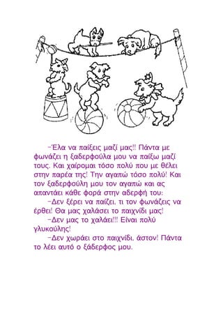 -Έλα να παίξεις μαζί μας!! Πάντα με
φωνάζει η ξαδερφούλα μου να παίξω μαζί
τους. Και χαίρομαι τόσο πολύ που με θέλει
στην παρέα της! Την αγαπώ τόσο πολύ! Και
τον ξαδερφούλη μου τον αγαπώ και ας
απαντάει κάθε φορά στην αδερφή του:
    -Δεν ξέρει να παίζει, τι τον φωνάζεις να
έρθει! Θα μας χαλάσει το παιχνίδι μας!
    -Δεν μας το χαλάει!!! Είναι πολύ
γλυκούλης!
    -Δεν χωράει στο παιχνίδι, άστον! Πάντα
το λέει αυτό ο ξάδερφος μου.
 