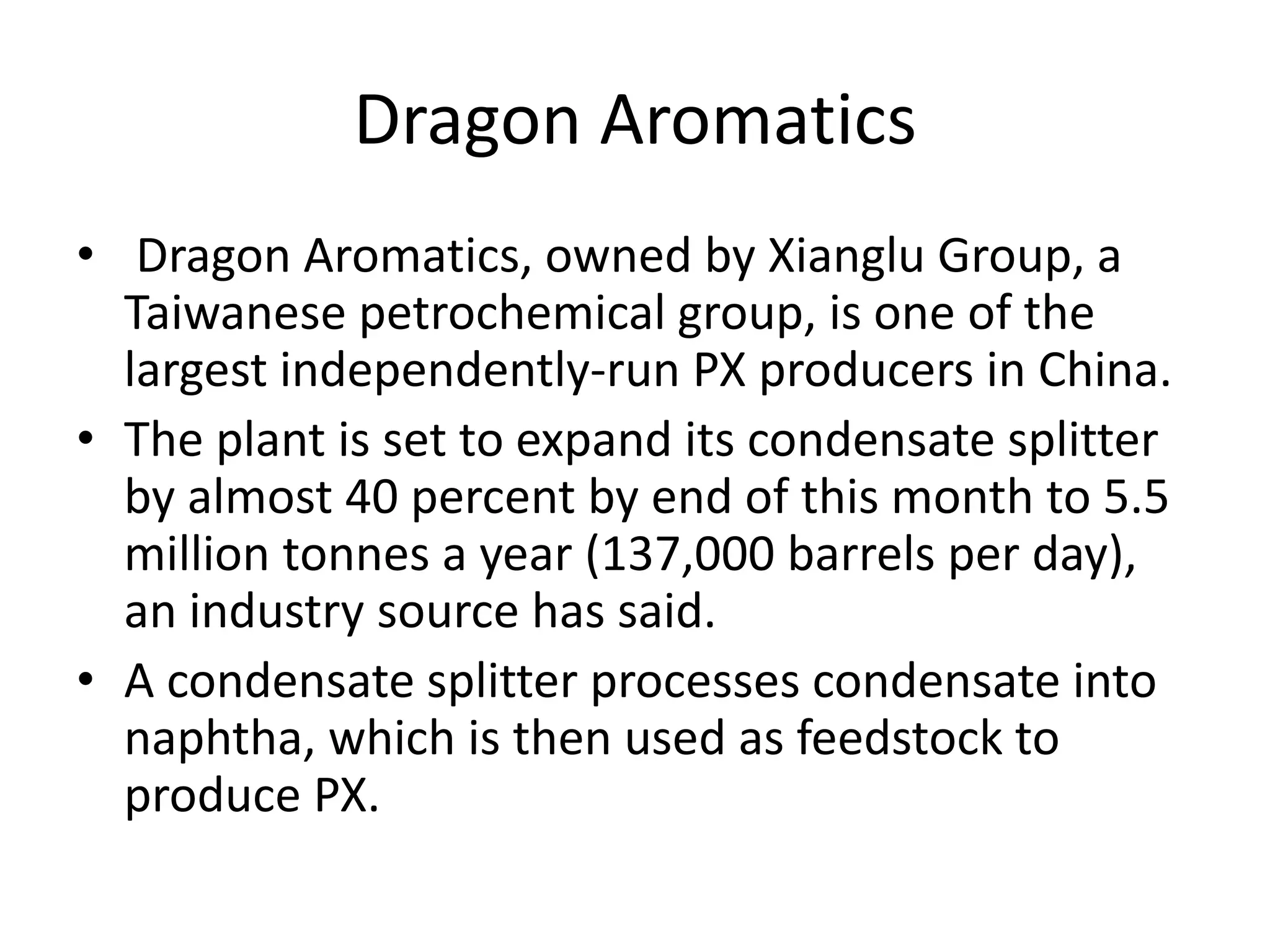 Dragon Aromatics
• Dragon Aromatics, owned by Xianglu Group, a
Taiwanese petrochemical group, is one of the
largest independently-run PX producers in China.
• The plant is set to expand its condensate splitter
by almost 40 percent by end of this month to 5.5
million tonnes a year (137,000 barrels per day),
an industry source has said.
• A condensate splitter processes condensate into
naphtha, which is then used as feedstock to
produce PX.
 
