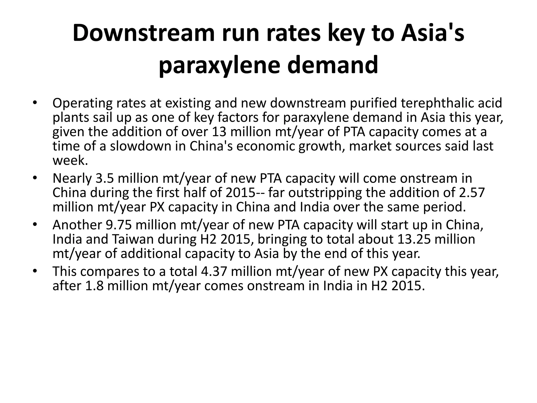 Downstream run rates key to Asia's
paraxylene demand
• Operating rates at existing and new downstream purified terephthalic acid
plants sail up as one of key factors for paraxylene demand in Asia this year,
given the addition of over 13 million mt/year of PTA capacity comes at a
time of a slowdown in China's economic growth, market sources said last
week.
• Nearly 3.5 million mt/year of new PTA capacity will come onstream in
China during the first half of 2015-- far outstripping the addition of 2.57
million mt/year PX capacity in China and India over the same period.
• Another 9.75 million mt/year of new PTA capacity will start up in China,
India and Taiwan during H2 2015, bringing to total about 13.25 million
mt/year of additional capacity to Asia by the end of this year.
• This compares to a total 4.37 million mt/year of new PX capacity this year,
after 1.8 million mt/year comes onstream in India in H2 2015.
 