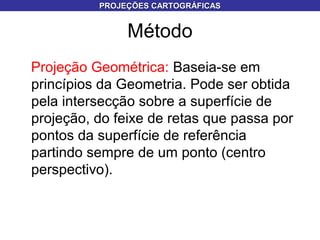 Método
Projeção Geométrica: Baseia-se em
princípios da Geometria. Pode ser obtida
pela intersecção sobre a superfície de
projeção, do feixe de retas que passa por
pontos da superfície de referência
partindo sempre de um ponto (centro
perspectivo).
PROJEÇÕES CARTOGRÁFICASPROJEÇÕES CARTOGRÁFICAS
 