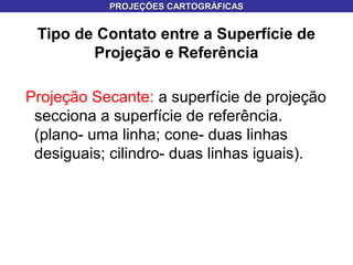 Tipo de Contato entre a Superfície de
Projeção e Referência
Projeção Secante: a superfície de projeção
secciona a superfície de referência.
(plano- uma linha; cone- duas linhas
desiguais; cilindro- duas linhas iguais).
PROJEÇÕES CARTOGRÁFICASPROJEÇÕES CARTOGRÁFICAS
 