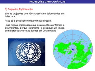 PROJEÇÕES CARTOGRÁFICASPROJEÇÕES CARTOGRÁFICAS
3) Projeções Eqüidistantes
são as projeções que não apresentam deformações em
linha reta;
-Isso só é possível em determinada direção.
-São menos empregadas que as projeções conformes e
equivalentes, porque raramente é desejável um mapa
com distâncias corretas apenas em uma direção
 