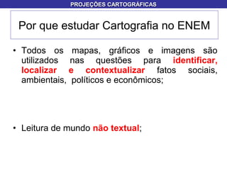 • Todos os mapas, gráficos e imagens são
utilizados nas questões para identificar,
localizar e contextualizar fatos sociais,
ambientais, políticos e econômicos;
• Leitura de mundo não textual;
Por que estudar Cartografia no ENEM
PROJEÇÕES CARTOGRÁFICASPROJEÇÕES CARTOGRÁFICAS
 