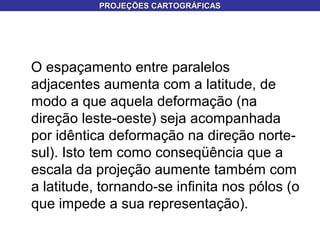 O espaçamento entre paralelos
adjacentes aumenta com a latitude, de
modo a que aquela deformação (na
direção leste-oeste) seja acompanhada
por idêntica deformação na direção norte-
sul). Isto tem como conseqüência que a
escala da projeção aumente também com
a latitude, tornando-se infinita nos pólos (o
que impede a sua representação).
PROJEÇÕES CARTOGRÁFICASPROJEÇÕES CARTOGRÁFICAS
 