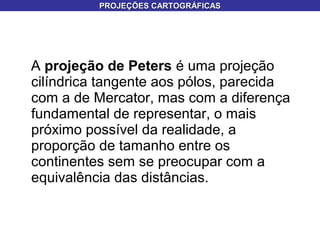 A projeção de Peters é uma projeção
cilíndrica tangente aos pólos, parecida
com a de Mercator, mas com a diferença
fundamental de representar, o mais
próximo possível da realidade, a
proporção de tamanho entre os
continentes sem se preocupar com a
equivalência das distâncias.
PROJEÇÕES CARTOGRÁFICASPROJEÇÕES CARTOGRÁFICAS
 