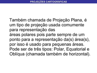 Também chamada de Projeção Plana, é
um tipo de projeção usada comumente
para representação das
áreas polares pois parte sempre de um
ponto para a representação da(s) área(s),
por isso é usado para pequenas áreas.
Pode ser de três tipos: Polar, Equatorial e
Oblíqua (chamada também de horizontal).
PROJEÇÕES CARTOGRÁFICASPROJEÇÕES CARTOGRÁFICAS
 