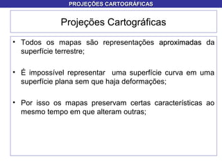 Projeções Cartográficas
• Todos os mapas são representações aproximadasaproximadas da
superfície terrestre;
• É impossível representar uma superfície curva em uma
superfície plana sem que haja deformações;
• Por isso os mapas preservam certas características ao
mesmo tempo em que alteram outras;
PROJEÇÕES CARTOGRÁFICASPROJEÇÕES CARTOGRÁFICAS
 