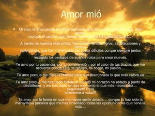 Amor mió Mi vida, te amo desde el primer momento que te conocí, y mucho mas, más ahora, porque el camino que hemos recorrido me ha unido tanto a ti... A través de nuestra vida juntos, han habido tantos logros, satisfacciones y hechos inolvidables, que han minimizado las cosas difíciles porque siempre juntos hemos recogido los pedazos de sueños rotos para crear nuevos. Te amo por tu paciencia, por tu comprensión, por el calor de tus brazos que me recuerda donde está mi refugio, mi hogar, mi pasión.... Te amo porque me diste la libertad para que descubriera lo que más valoro en ti. Te amo porque me haz dado fortaleza cuando mi corazón ha estado a punto de desfallecer, y me has dado en ese momento lo que más necesitaba.... seguridad!! Para atreverme a volar!!! Te amo, por la forma en que me haces sentir amada.... porque tú haz sido la maravillosa persona que me haz enseñado todas las oportunidades que tiene la vida.... 