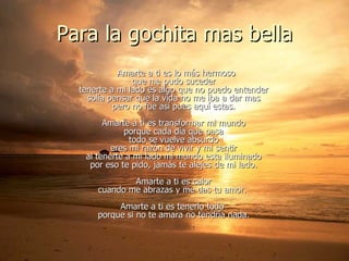 Para la gochita mas bella Amarte a ti es lo más hermoso que me pudo suceder tenerte a mi lado es algo que no puedo entender solía pensar que la vida no me iba a dar mas pero no fue así pues aquí estas. Amarte a ti es transformar mi mundo porque cada día que pasa todo se vuelve absurdo eres mi razón de vivir y mi sentir al tenerte a mi lado mi mundo esta iluminado por eso te pido, jamás te alejes de mi lado. Amarte a ti es calor cuando me abrazas y me das tu amor.  Amarte a ti es tenerlo todo  porque si no te amara no tendría nada. 